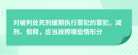 对被判处死刑缓期执行罪犯的罪犯，减刑、假释，应当按照哪些情形分