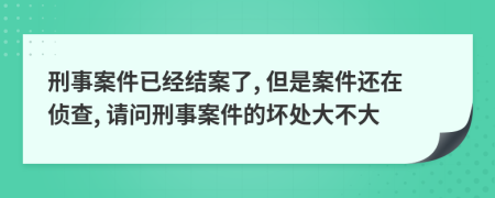 刑事案件已经结案了, 但是案件还在侦查, 请问刑事案件的坏处大不大