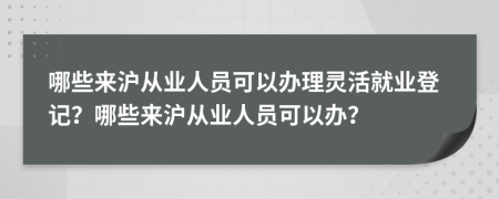 哪些来沪从业人员可以办理灵活就业登记？哪些来沪从业人员可以办？