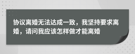 协议离婚无法达成一致，我坚持要求离婚，请问我应该怎样做才能离婚