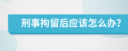 刑事拘留后应该怎么办？