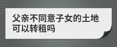 父亲不同意子女的土地可以转租吗