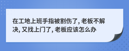 在工地上班手指被割伤了, 老板不解决, 又找上门了, 老板应该怎么办