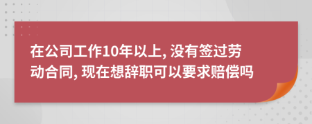 在公司工作10年以上, 没有签过劳动合同, 现在想辞职可以要求赔偿吗