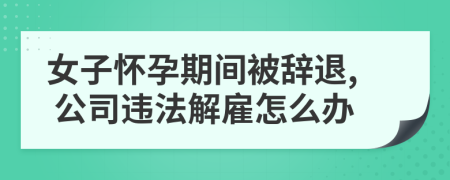 女子怀孕期间被辞退, 公司违法解雇怎么办