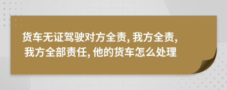 货车无证驾驶对方全责, 我方全责, 我方全部责任, 他的货车怎么处理