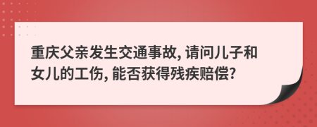 重庆父亲发生交通事故, 请问儿子和女儿的工伤, 能否获得残疾赔偿?