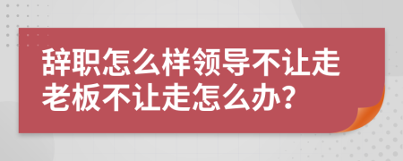 辞职怎么样领导不让走老板不让走怎么办？