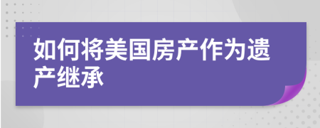 如何将美国房产作为遗产继承