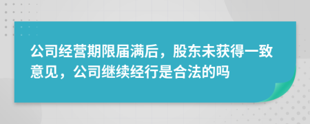 公司经营期限届满后，股东未获得一致意见，公司继续经行是合法的吗