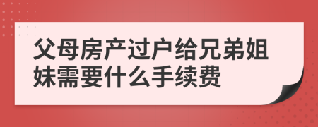 父母房产过户给兄弟姐妹需要什么手续费