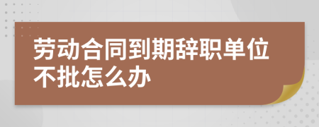 劳动合同到期辞职单位不批怎么办