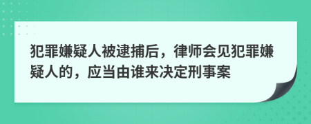 犯罪嫌疑人被逮捕后，律师会见犯罪嫌疑人的，应当由谁来决定刑事案