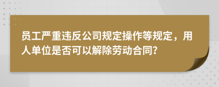 员工严重违反公司规定操作等规定，用人单位是否可以解除劳动合同？