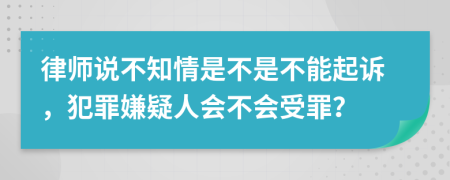 律师说不知情是不是不能起诉，犯罪嫌疑人会不会受罪？