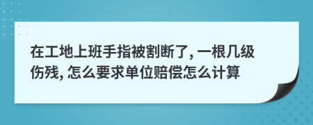 在工地上班手指被割断了, 一根几级伤残, 怎么要求单位赔偿怎么计算