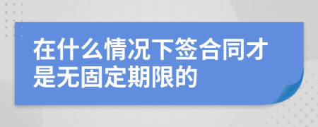 在什么情况下签合同才是无固定期限的