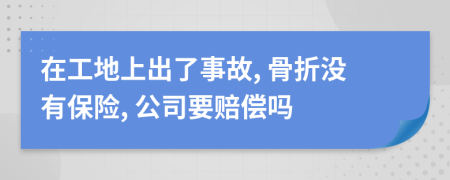 在工地上出了事故, 骨折没有保险, 公司要赔偿吗