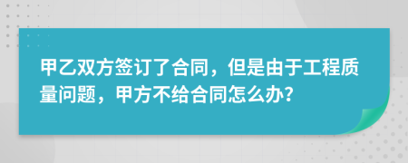 甲乙双方签订了合同，但是由于工程质量问题，甲方不给合同怎么办？