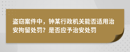 盗窃案件中，钟某行政机关能否适用治安拘留处罚？是否应予治安处罚