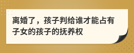 离婚了，孩子判给谁才能占有子女的孩子的抚养权