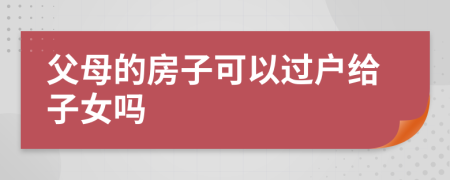 父母的房子可以过户给子女吗