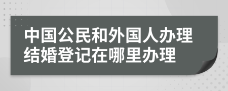 中国公民和外国人办理结婚登记在哪里办理