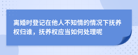 离婚时登记在他人不知情的情况下抚养权归谁，抚养权应当如何处理呢