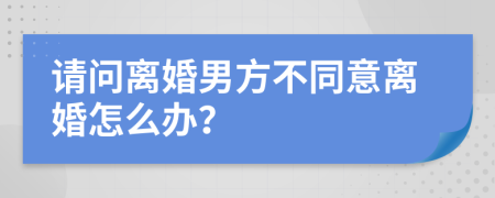 请问离婚男方不同意离婚怎么办？