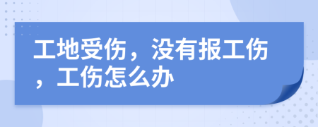 工地受伤，没有报工伤，工伤怎么办