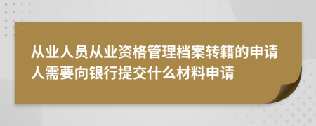 从业人员从业资格管理档案转籍的申请人需要向银行提交什么材料申请