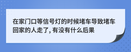 在家门口等信号灯的时候堵车导致堵车回家的人走了, 有没有什么后果