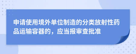 申请使用境外单位制造的分类放射性药品运输容器的，应当报审查批准