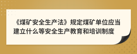 《煤矿安全生产法》规定煤矿单位应当建立什么等安全生产教育和培训制度