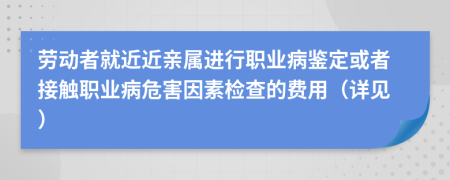 劳动者就近近亲属进行职业病鉴定或者接触职业病危害因素检查的费用（详见）