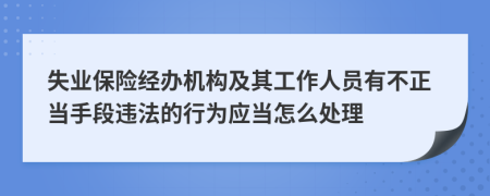 失业保险经办机构及其工作人员有不正当手段违法的行为应当怎么处理