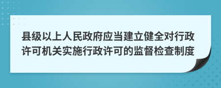 县级以上人民政府应当建立健全对行政许可机关实施行政许可的监督检查制度