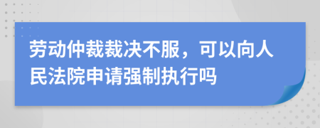 劳动仲裁裁决不服，可以向人民法院申请强制执行吗