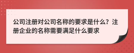 公司注册对公司名称的要求是什么？注册企业的名称需要满足什么要求