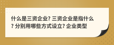 什么是三资企业? 三资企业是指什么? 分别用哪些方式设立? 企业类型