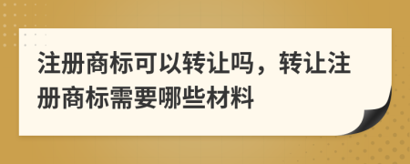 注册商标可以转让吗，转让注册商标需要哪些材料