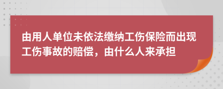 由用人单位未依法缴纳工伤保险而出现工伤事故的赔偿，由什么人来承担