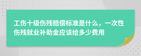 工伤十级伤残赔偿标准是什么，一次性伤残就业补助金应该给多少费用