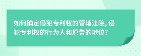 如何确定侵犯专利权的管辖法院, 侵犯专利权的行为人和原告的地位?