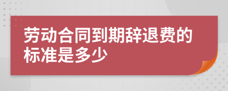 劳动合同到期辞退费的标准是多少