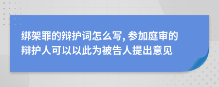 绑架罪的辩护词怎么写, 参加庭审的辩护人可以以此为被告人提出意见