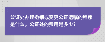 公证处办理撤销或变更公证遗嘱的程序是什么，公证处的费用是多少？