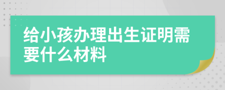 给小孩办理出生证明需要什么材料
