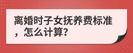 离婚时子女抚养费标准，怎么计算？