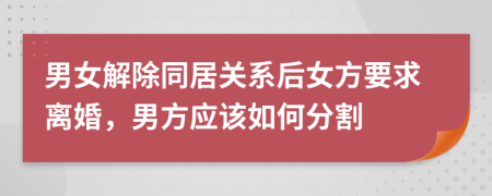 男女解除同居关系后女方要求离婚，男方应该如何分割